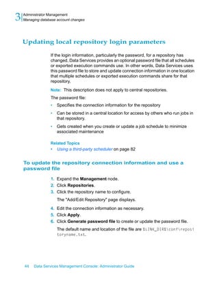 3   Administrator Management
    Managing database account changes




    Updating local repository login parameters

                  If the login information, particularly the password, for a repository has
                  changed, Data Services provides an optional password file that all schedules
                  or exported execution commands use. In other words, Data Services uses
                  this password file to store and update connection information in one location
                  that multiple schedules or exported execution commands share for that
                  repository.

                  Note: This description does not apply to central repositories.
                  The password file:
                  •   Specifies the connection information for the repository
                  •   Can be stored in a central location for access by others who run jobs in
                      that repository.
                  •   Gets created when you create or update a job schedule to minimize
                      associated maintenance

                  Related Topics
                  •   Using a third-party scheduler on page 82


    To update the repository connection information and use a
    password file

                  1. Expand the Management node.
                  2. Click Repositories.
                  3. Click the repository name to configure.
                      The "Add/Edit Repository" page displays.

                  4. Edit the connection information as necessary.
                  5. Click Apply.
                  6. Click Generate password file to create or update the password file.
                      The default name and location of the file are %LINK_DIR%confreposi
                      toryname.txt.




    44   Data Services Management Console: Administrator Guide
 
