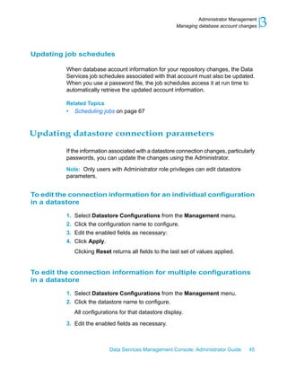 Administrator Management
                                                         Managing database account changes   3

Updating job schedules

          When database account information for your repository changes, the Data
          Services job schedules associated with that account must also be updated.
          When you use a password file, the job schedules access it at run time to
          automatically retrieve the updated account information.

          Related Topics
          •   Scheduling jobs on page 67



Updating datastore connection parameters

          If the information associated with a datastore connection changes, particularly
          passwords, you can update the changes using the Administrator.

          Note: Only users with Administrator role privileges can edit datastore
          parameters.


To edit the connection information for an individual configuration
in a datastore

          1. Select Datastore Configurations from the Management menu.
          2. Click the configuration name to configure.
          3. Edit the enabled fields as necessary:
          4. Click Apply.
              Clicking Reset returns all fields to the last set of values applied.


To edit the connection information for multiple configurations
in a datastore

          1. Select Datastore Configurations from the Management menu.
          2. Click the datastore name to configure.
              All configurations for that datastore display.

          3. Edit the enabled fields as necessary.



                            Data Services Management Console: Administrator Guide     45
 