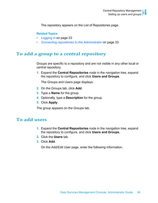Central Repository Management
                                                                Setting up users and groups   4
             The repository appears on the List of Repositories page.

        Related Topics
        •    Logging in on page 23
        •    Connecting repositories to the Administrator on page 33


To add a group to a central repository

        Groups are specific to a repository and are not visible in any other local or
        central repository.
        1. Expand the Central Repositories node in the navigation tree, expand
           the repository to configure, and click Users and Groups.
             The Groups and Users page displays.

        2.   On the Groups tab, click Add.
        3.   Type a Name for the group.
        4.   Optionally, type a Description for the group.
        5.   Click Apply.
        The group appears on the Groups tab.


To add users
        1. Expand the Central Repositories node in the navigation tree, expand
           the repository to configure, and click Users and Groups.
        2. Click the Users tab.
        3. Click Add.
             On the Add/Edit User page, enter the following information.




                           Data Services Management Console: Administrator Guide       49
 