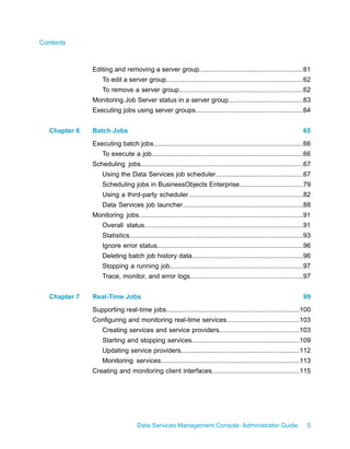 Contents



              Editing and removing a server group.........................................................61
                  To edit a server group...........................................................................62
                  To remove a server group....................................................................62
              Monitoring Job Server status in a server group.........................................63
              Executing jobs using server groups...........................................................64


  Chapter 6   Batch Jobs                                                                                                 65
              Executing batch jobs..................................................................................66
                  To execute a job...................................................................................66
              Scheduling jobs.........................................................................................67
                  Using the Data Services job scheduler................................................67
                  Scheduling jobs in BusinessObjects Enterprise...................................79
                  Using a third-party scheduler...............................................................82
                  Data Services job launcher..................................................................88
              Monitoring jobs..........................................................................................91
                  Overall status.......................................................................................91
                  Statistics...............................................................................................93
                  Ignore error status................................................................................96
                  Deleting batch job history data.............................................................96
                  Stopping a running job.........................................................................97
                  Trace, monitor, and error logs..............................................................97


  Chapter 7   Real-Time Jobs                                                                                             99
              Supporting real-time jobs.........................................................................100
              Configuring and monitoring real-time services........................................103
                  Creating services and service providers............................................103
                  Starting and stopping services...........................................................109
                  Updating service providers.................................................................112
                  Monitoring services............................................................................113
              Creating and monitoring client interfaces................................................115




                                   Data Services Management Console: Administrator Guide                                   5
 