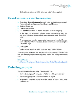 Central Repository Management
                                                                            Deleting groups   4
            Clicking Reset returns all fields to the last set of values applied.



To add or remove a user from a group
        1. Expand the Central Repositories node in the navigation tree, expand
           the repository to configure, and click Users and Groups.
        2. Click the Group tab.
        3. Click the group name.
        4. The Member users list on the left shows the users in this group.
            To add users to a group, click the user names from the Other users list
            and click Add users. Select multiple user names using the Ctrl or Shift
            keys.

            To remove a user from the group, select a user name from the Member
            users list and click Remove users. Select multiple user names using the
            Ctrl or Shift keys.

        5. Click Apply.
            Clicking Reset returns all fields to the last set of values applied.

        Alternately, click the Users tab, click the user name, and associate the user
        with one or more groups by selecting group names and adding or removing
        them.

        Related Topics
        •   Advanced Development Guide: Implementing Central Repository Security


Deleting groups
        You cannot delete a group in the following instances.
        •   It is the default group for any user (whether or not they are active).
        •   It is the only group with full permissions for an object.
        •   A member of the group is untertaking any central repository tasks using
            the Designer.




                           Data Services Management Console: Administrator Guide       51
 