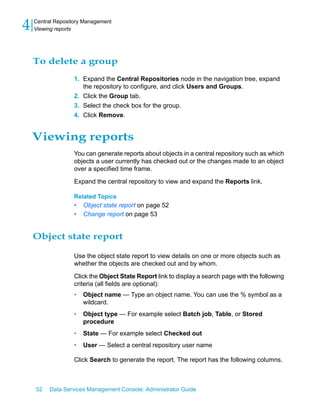 4   Central Repository Management
    Viewing reports




    To delete a group
                   1. Expand the Central Repositories node in the navigation tree, expand
                      the repository to configure, and click Users and Groups.
                   2. Click the Group tab.
                   3. Select the check box for the group.
                   4. Click Remove.


    Viewing reports
                   You can generate reports about objects in a central repository such as which
                   objects a user currently has checked out or the changes made to an object
                   over a specified time frame.

                   Expand the central repository to view and expand the Reports link.

                   Related Topics
                   •   Object state report on page 52
                   •   Change report on page 53


    Object state report

                   Use the object state report to view details on one or more objects such as
                   whether the objects are checked out and by whom.

                   Click the Object State Report link to display a search page with the following
                   criteria (all fields are optional):
                   •   Object name — Type an object name. You can use the % symbol as a
                       wildcard.
                   •   Object type — For example select Batch job, Table, or Stored
                       procedure
                   •   State — For example select Checked out
                   •   User — Select a central repository user name

                   Click Search to generate the report. The report has the following columns.



    52   Data Services Management Console: Administrator Guide
 