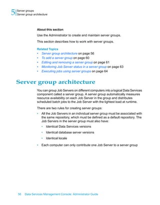 5   Server groups
    Server group architecture




                    About this section
                    Use the Administrator to create and maintain server groups.

                    This section describes how to work with server groups.

                    Related Topics
                    •   Server group architecture on page 56
                    •   To add a server group on page 60
                    •   Editing and removing a server group on page 61
                    •   Monitoring Job Server status in a server group on page 63
                    •   Executing jobs using server groups on page 64


    Server group architecture
                    You can group Job Servers on different computers into a logical Data Services
                    component called a server group. A server group automatically measures
                    resource availability on each Job Server in the group and distributes
                    scheduled batch jobs to the Job Server with the lightest load at runtime.

                    There are two rules for creating server groups:
                    •   All the Job Servers in an individual server group must be associated with
                        the same repository, which must be defined as a default repository. The
                        Job Servers in the server group must also have:
                        •   Identical Data Services versions
                        •   Identical database server versions
                        •   Identical locale

                    •   Each computer can only contribute one Job Server to a server group




    56    Data Services Management Console: Administrator Guide
 