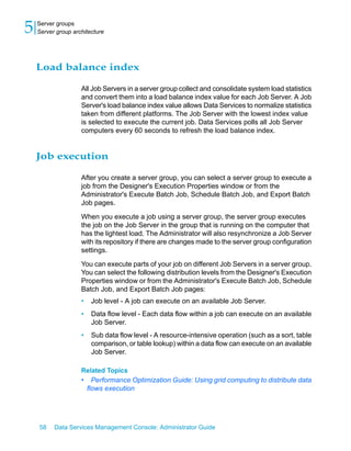 5   Server groups
    Server group architecture




    Load balance index

                    All Job Servers in a server group collect and consolidate system load statistics
                    and convert them into a load balance index value for each Job Server. A Job
                    Server's load balance index value allows Data Services to normalize statistics
                    taken from different platforms. The Job Server with the lowest index value
                    is selected to execute the current job. Data Services polls all Job Server
                    computers every 60 seconds to refresh the load balance index.


    Job execution

                    After you create a server group, you can select a server group to execute a
                    job from the Designer's Execution Properties window or from the
                    Administrator's Execute Batch Job, Schedule Batch Job, and Export Batch
                    Job pages.

                    When you execute a job using a server group, the server group executes
                    the job on the Job Server in the group that is running on the computer that
                    has the lightest load. The Administrator will also resynchronize a Job Server
                    with its repository if there are changes made to the server group configuration
                    settings.

                    You can execute parts of your job on different Job Servers in a server group.
                    You can select the following distribution levels from the Designer's Execution
                    Properties window or from the Administrator's Execute Batch Job, Schedule
                    Batch Job, and Export Batch Job pages:
                    •    Job level - A job can execute on an available Job Server.
                    •    Data flow level - Each data flow within a job can execute on an available
                         Job Server.
                    •    Sub data flow level - A resource-intensive operation (such as a sort, table
                         comparison, or table lookup) within a data flow can execute on an available
                         Job Server.

                    Related Topics
                    •     Performance Optimization Guide: Using grid computing to distribute data
                        flows execution




    58    Data Services Management Console: Administrator Guide
 