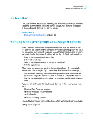 Server groups
                                                                Server group architecture   5

Job launcher

        The Job Launcher, exported as part of a job's execution commands, includes
        a specific command line option for server groups. You can use this option
        to change the Job Servers in a server group.

        Related Topics
        •   Data Services job launcher on page 88


Working with server groups and Designer options

        Some Designer options assume paths are relative to a Job Server. If your
        Job Servers are on different machines from your Designer (typically the case
        in a production environment) you must ensure that connections and directory
        paths point to the Job Server host that will run the job. Such options include:
        •   Source and target directories for files
        •   Bulk load directories
        •   Source and target connection strings to databases
        •   Path to repositories
        When using server groups consider the additional layer of complexity for
        connections. For example, if you have three Job Servers in a server group:
        •   Use the same directory structure across your three host computers for
            source and target file operations and use relative paths for file names.
        •   Use the same connection strings to your databases for all three Job Server
            hosts.
        If you use job distribution levels, the Job Servers in the server group must
        have:
        •   Identical Data Services versions
        •   Identical database server versions
        •   dentical locale
        •   Identical operating systems
        Thoroughly test the Job Server job options when working with server groups.

        Adding a server group:



                          Data Services Management Console: Administrator Guide      59
 