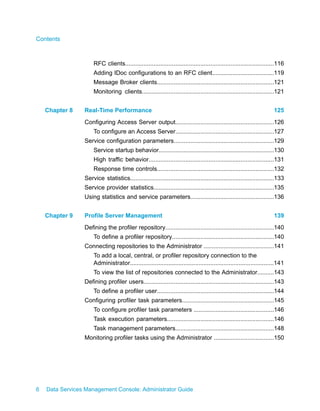 Contents



                     RFC clients.........................................................................................116
                     Adding IDoc configurations to an RFC client.....................................119
                     Message Broker clients......................................................................121
                     Monitoring clients...............................................................................121


    Chapter 8    Real-Time Performance                                                                                125
                 Configuring Access Server output...........................................................126
                     To configure an Access Server...........................................................127
                 Service configuration parameters............................................................129
                     Service startup behavior.....................................................................130
                     High traffic behavior...........................................................................131
                     Response time controls......................................................................132
                 Service statistics......................................................................................133
                 Service provider statistics........................................................................135
                 Using statistics and service parameters..................................................136


    Chapter 9    Profile Server Management                                                                            139
                 Defining the profiler repository.................................................................140
                     To define a profiler repository.............................................................140
                 Connecting repositories to the Administrator ..........................................141
                     To add a local, central, or profiler repository connection to the
                     Administrator......................................................................................141
                     To view the list of repositories connected to the Administrator..........143
                 Defining profiler users..............................................................................143
                     To define a profiler user......................................................................144
                 Configuring profiler task parameters.......................................................145
                     To configure profiler task parameters ................................................146
                     Task execution parameters................................................................146
                     Task management parameters...........................................................148
                 Monitoring profiler tasks using the Administrator ....................................150




6   Data Services Management Console: Administrator Guide
 