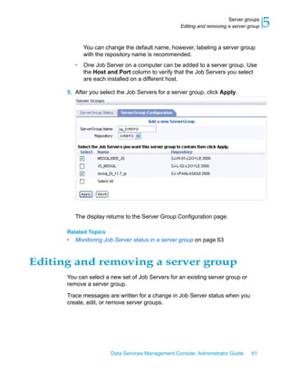 Server groups
                                                   Editing and removing a server group   5
              You can change the default name, however, labeling a server group
              with the repository name is recommended.
          •   One Job Server on a computer can be added to a server group. Use
              the Host and Port column to verify that the Job Servers you select
              are each installed on a different host.

      5. After you select the Job Servers for a server group, click Apply.




          The display returns to the Server Group Configuration page.

      Related Topics
      •   Monitoring Job Server status in a server group on page 63



Editing and removing a server group
      You can select a new set of Job Servers for an existing server group or
      remove a server group.
      Trace messages are written for a change in Job Server status when you
      create, edit, or remove server groups.




                        Data Services Management Console: Administrator Guide     61
 