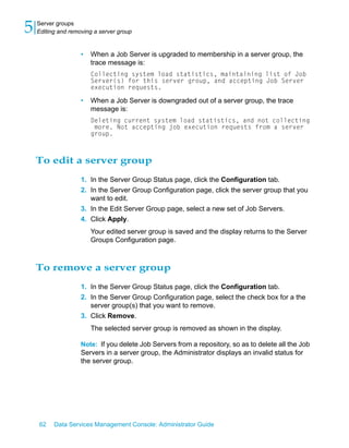5   Server groups
    Editing and removing a server group


                    •   When a Job Server is upgraded to membership in a server group, the
                        trace message is:
                        Collecting system load statistics, maintaining list of Job
                        Server(s) for this server group, and accepting Job Server
                        execution requests.

                    •   When a Job Server is downgraded out of a server group, the trace
                        message is:
                        Deleting current system load statistics, and not collecting
                         more. Not accepting job execution requests from a server
                        group.



    To edit a server group
                    1. In the Server Group Status page, click the Configuration tab.
                    2. In the Server Group Configuration page, click the server group that you
                       want to edit.
                    3. In the Edit Server Group page, select a new set of Job Servers.
                    4. Click Apply.
                        Your edited server group is saved and the display returns to the Server
                        Groups Configuration page.



    To remove a server group
                    1. In the Server Group Status page, click the Configuration tab.
                    2. In the Server Group Configuration page, select the check box for a the
                       server group(s) that you want to remove.
                    3. Click Remove.
                        The selected server group is removed as shown in the display.

                    Note: If you delete Job Servers from a repository, so as to delete all the Job
                    Servers in a server group, the Administrator displays an invalid status for
                    the server group.




    62    Data Services Management Console: Administrator Guide
 