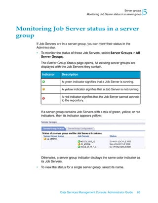 Server groups
                                            Monitoring Job Server status in a server group   5
Monitoring Job Server status in a server
group
      If Job Servers are in a server group, you can view their status in the
      Administrator.
      •   To monitor the status of these Job Servers, select Server Groups > All
          Server Groups.

          The Server Group Status page opens. All existing server groups are
          displayed with the Job Servers they contain.

          Indicator      Description

                         A green indicator signifies that a Job Server is running.

                         A yellow indicator signifies that a Job Server is not running.

                         A red indicator signifies that the Job Server cannot connect
                         to the repository.


          If a server group contains Job Servers with a mix of green, yellow, or red
          indicators, then its indicator appears yellow:




          Otherwise, a server group indicator displays the same color indicator as
          its Job Servers.
      •   To view the status for a single server group, select its name.




                        Data Services Management Console: Administrator Guide         63
 