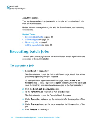 6   Batch Jobs
    Executing batch jobs




                    About this section
                    This section describes how to execute, schedule, and monitor batch jobs
                    from the Administrator.
                    Before you can manage batch jobs with the Administrator, add repository
                    connections.

                    Related Topics
                    •   Executing batch jobs on page 66
                    •   Scheduling jobs on page 67
                    •   Monitoring jobs on page 91
                    •   Adding repositories on page 32


    Executing batch jobs
                    You can execute batch jobs from the Administrator if their repositories are
                    connected to the Administrator.


    To execute a job
                    1. Select Batch > repository.
                        The Administrator opens the Batch Job Status page, which lists all the
                        jobs in the repository you just selected.

                        To view jobs in all repositories from this page, select Batch > All
                        Repositories. (The All Repositories option appears under the Batch Job
                        node if more than one repository is connected to the Administrator.)

                    2. Click the Batch Job Configuration tab.
                    3. To the right of the job you want to run, click Execute.
                        The Administrator opens the Execute Batch Job page.

                    4. Under Execution options, set the parameters for the execution of this
                       job.
                    5. Under Trace options, set the trace properties for this execution of the
                       job.
                    6. Click Execute to run the job.



    66    Data Services Management Console: Administrator Guide
 