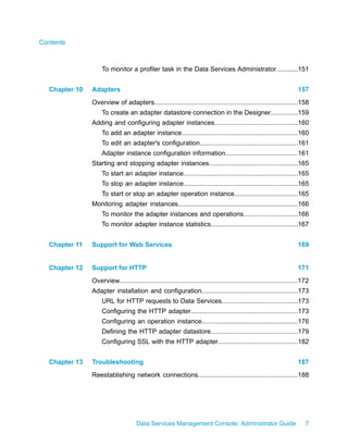 Contents



                   To monitor a profiler task in the Data Services Administrator............151


  Chapter 10   Adapters                                                                                               157
               Overview of adapters...............................................................................158
                   To create an adapter datastore connection in the Designer...............159
               Adding and configuring adapter instances..............................................160
                   To add an adapter instance................................................................160
                   To edit an adapter's configuration......................................................161
                   Adapter instance configuration information........................................161
               Starting and stopping adapter instances.................................................165
                   To start an adapter instance...............................................................165
                   To stop an adapter instance...............................................................165
                   To start or stop an adapter operation instance...................................165
               Monitoring adapter instances..................................................................166
                   To monitor the adapter instances and operations..............................166
                   To monitor adapter instance statistics................................................167


  Chapter 11   Support for Web Services                                                                               169


  Chapter 12   Support for HTTP                                                                                       171
               Overview..................................................................................................172
               Adapter installation and configuration.....................................................173
                   URL for HTTP requests to Data Services..........................................173
                   Configuring the HTTP adapter...........................................................173
                   Configuring an operation instance.....................................................176
                   Defining the HTTP adapter datastore................................................179
                   Configuring SSL with the HTTP adapter............................................182


  Chapter 13   Troubleshooting                                                                                        187
               Reestablishing network connections.......................................................188




                                     Data Services Management Console: Administrator Guide                                7
 