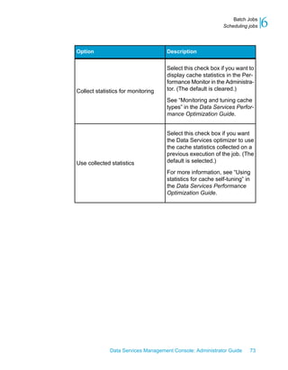 Batch Jobs
                                                            Scheduling jobs   6
Option                              Description


                                    Select this check box if you want to
                                    display cache statistics in the Per-
                                    formance Monitor in the Administra-
Collect statistics for monitoring   tor. (The default is cleared.)

                                    See “Monitoring and tuning cache
                                    types” in the Data Services Perfor-
                                    mance Optimization Guide.


                                    Select this check box if you want
                                    the Data Services optimizer to use
                                    the cache statistics collected on a
                                    previous execution of the job. (The
Use collected statistics            default is selected.)

                                    For more information, see “Using
                                    statistics for cache self-tuning” in
                                    the Data Services Performance
                                    Optimization Guide.




              Data Services Management Console: Administrator Guide    73
 
