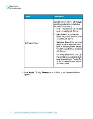 6   Batch Jobs
    Scheduling jobs




                          Option                               Description


                                                               Select the level within a job that you
                                                               want to distribute to multiple job
                                                               servers for processing:
                                                               • Job—The whole job will execute
                                                                  on an available Job Server.
                                                               •   Data flow—Each data flow
                                                                   within the job can execute on an
                                                                   available Job Server.

                          Distribution level                   •   Sub data flow—Each sub data
                                                                   flow (can be a separate trans-
                                                                   form or function) within a data
                                                                   flow can execute on an available
                                                                   Job Server.

                                                                   For more information, see “Us-
                                                                   ing grid computing to distribute
                                                                   data flows execution” in the Da-
                                                                   ta Services Performance Opti-
                                                                   mization Guide.



                      5. Click Apply. Clicking Reset returns all fields to the last set of values
                         applied.




    74    Data Services Management Console: Administrator Guide
 