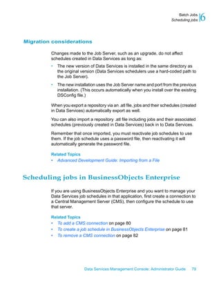 Batch Jobs
                                                                           Scheduling jobs   6

Migration considerations

         Changes made to the Job Server, such as an upgrade, do not affect
         schedules created in Data Services as long as:
         •   The new version of Data Services is installed in the same directory as
             the original version (Data Services schedulers use a hard-coded path to
             the Job Server).
         •   The new installation uses the Job Server name and port from the previous
             installation. (This occurs automatically when you install over the existing
             DSConfig file.)

         When you export a repository via an .atl file, jobs and their schedules (created
         in Data Services) automatically export as well.

         You can also import a repository .atl file including jobs and their associated
         schedules (previously created in Data Services) back in to Data Services.

         Remember that once imported, you must reactivate job schedules to use
         them. If the job schedule uses a password file, then reactivating it will
         automatically generate the password file.

         Related Topics
         •   Advanced Development Guide: Importing from a File



Scheduling jobs in BusinessObjects Enterprise

         If you are using BusinessObjects Enterprise and you want to manage your
         Data Services job schedules in that application, first create a connection to
         a Central Management Server (CMS), then configure the schedule to use
         that server.

         Related Topics
         •   To add a CMS connection on page 80
         •   To create a job schedule in BusinessObjects Enterprise on page 81
         •   To remove a CMS connection on page 82




                           Data Services Management Console: Administrator Guide      79
 