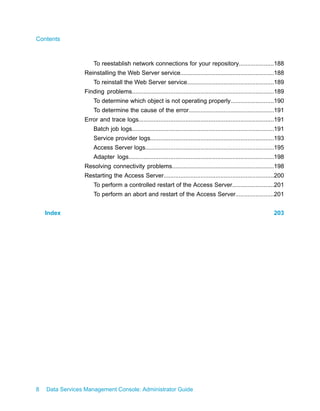 Contents



                     To reestablish network connections for your repository.....................188
                 Reinstalling the Web Server service........................................................188
                     To reinstall the Web Server service....................................................189
                 Finding problems.....................................................................................189
                     To determine which object is not operating properly..........................190
                     To determine the cause of the error...................................................191
                 Error and trace logs.................................................................................191
                     Batch job logs.....................................................................................191
                     Service provider logs..........................................................................193
                     Access Server logs.............................................................................195
                     Adapter logs.......................................................................................198
                 Resolving connectivity problems.............................................................198
                 Restarting the Access Server..................................................................200
                     To perform a controlled restart of the Access Server.........................201
                     To perform an abort and restart of the Access Server.......................201


    Index                                                                                                            203




8   Data Services Management Console: Administrator Guide
 