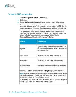 6   Batch Jobs
    Scheduling jobs




    To add a CMS connection

                      1. Select Management > CMS Connection.
                      2. Click Add.
                      3. On the CMS Connections page, enter the connection information.
                        The parameters in the top section are the same as when logging in to
                        BusinessObjects Central Management Console (CMC) or InfoView. For
                        details, refer to the BusinessObjects Enterprise InfoView User's Guide.

                        The parameters in the bottom section (User account credentials for
                        executing the program) depend on how the CMS server is set up. For
                        details, refer to "Authentication and program objects" in the
                        BusinessObjects Enterprise Administrator's Guide.


                         Option                      Description


                                                     Type the computer name that hosts the Cen-
                         System                      tral Management Server (CMS), a colon, and
                                                     the port number.


                         User name                   Type the CMC/InfoView user name.


                         Password                    Type the CMC/InfoView user password.


                         Authentication              Select the authentication type for the server


                         User account credentials for executing the program (optional)
                         Note: If you do not have the following option cleared in the Business Objects
                         Central Management Console, you will be required to enter user account
                         credentials in order for your schedules to run:
                         In the CMC, select Objects tab > Objects Settings button > Program
                         objects tab, clear the Use Impersonation option.




    80    Data Services Management Console: Administrator Guide
 