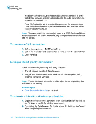 6   Batch Jobs
    Scheduling jobs



                          If it doesn't already exist, BusinessObjects Enterprise creates a folder
                          called Data Services and stores the schedule file and a parameters file
                          (called schedulename.txt).

                          For a BOE schedule with the option Use password file selected, then
                          Data Services also creates a password file in the Data Services folder
                          (called repositoryname.txt)

                      Note: When you deactivate a schedule created on a CMS, BusinessObjects
                      Enterprise deletes the object. Therefore, any changes made to the calendar,
                      etc. will be lost.


    To remove a CMS connection

                      1. Select Management > CMS Connection.
                      2. Select the check box for the connection to remove from the administrator.
                      3. Click Remove.


    Using a third-party scheduler

                      When you schedule jobs using third-party software:
                      •   The job initiates outside of Data Services.
                      •   The job runs from an executable batch file (or shell script for UNIX),
                          exported from Data Services.

                      Note: When a third-party scheduler invokes a job, the corresponding Job
                      Server must be running.

                      Related Topics
                      •   Data Services job launcher on page 88


    To execute a job with a third-party scheduler

                      1. Export the job's execution command to an executable batch file (.bat file
                         for Windows or .sh file for UNIX environments).
                      2. Ensure that the Data Services Service is running (for that job's Job Server)
                         when the job begins to execute.



    82    Data Services Management Console: Administrator Guide
 