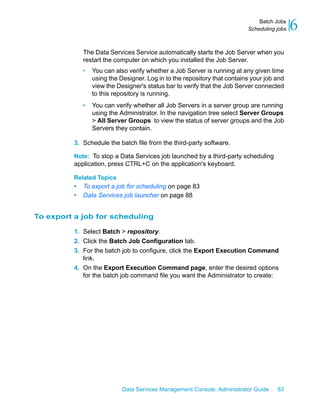 Batch Jobs
                                                                           Scheduling jobs   6
              The Data Services Service automatically starts the Job Server when you
              restart the computer on which you installed the Job Server.
              •   You can also verify whether a Job Server is running at any given time
                  using the Designer. Log in to the repository that contains your job and
                  view the Designer's status bar to verify that the Job Server connected
                  to this repository is running.
              •   You can verify whether all Job Servers in a server group are running
                  using the Administrator. In the navigation tree select Server Groups
                  > All Server Groups to view the status of server groups and the Job
                  Servers they contain.

          3. Schedule the batch file from the third-party software.

          Note: To stop a Data Services job launched by a third-party scheduling
          application, press CTRL+C on the application's keyboard.

          Related Topics
          •   To export a job for scheduling on page 83
          •   Data Services job launcher on page 88


To export a job for scheduling

          1. Select Batch > repository.
          2. Click the Batch Job Configuration tab.
          3. For the batch job to configure, click the Export Execution Command
             link.
          4. On the Export Execution Command page, enter the desired options
             for the batch job command file you want the Administrator to create:




                             Data Services Management Console: Administrator Guide    83
 