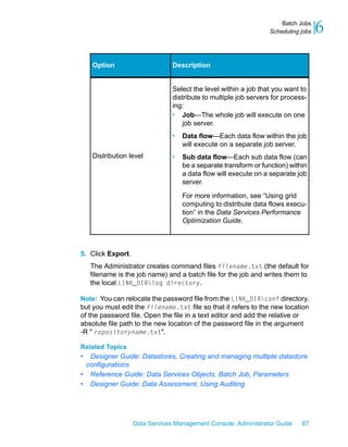 Batch Jobs
                                                                  Scheduling jobs   6

    Option                      Description


                                Select the level within a job that you want to
                                distribute to multiple job servers for process-
                                ing:
                                • Job—The whole job will execute on one
                                    job server.
                                •   Data flow—Each data flow within the job
                                    will execute on a separate job server.
    Distribution level          •   Sub data flow—Each sub data flow (can
                                    be a separate transform or function) within
                                    a data flow will execute on a separate job
                                    server.

                                    For more information, see “Using grid
                                    computing to distribute data flows execu-
                                    tion” in the Data Services Performance
                                    Optimization Guide.



5. Click Export.
    The Administrator creates command files filename.txt (the default for
    filename is the job name) and a batch file for the job and writes them to
    the local LINK_DIRlog directory.

Note: You can relocate the password file from the LINK_DIRconf directory,
but you must edit the filename.txt file so that it refers to the new location
of the password file. Open the file in a text editor and add the relative or
absolute file path to the new location of the password file in the argument
-R " repositoryname.txt".

Related Topics
• Designer Guide: Datastores, Creating and managing multiple datastore
 configurations
• Reference Guide: Data Services Objects, Batch Job, Parameters
• Designer Guide: Data Assessment, Using Auditing




                   Data Services Management Console: Administrator Guide     87
 