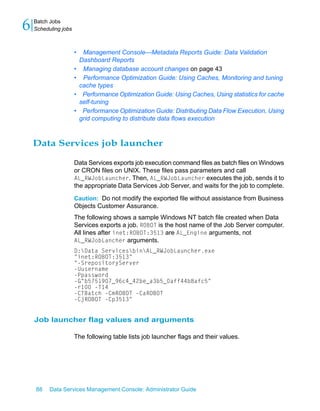 6   Batch Jobs
    Scheduling jobs



                      •    Management Console—Metadata Reports Guide: Data Validation
                          Dashboard Reports
                      •    Managing database account changes on page 43
                      •    Performance Optimization Guide: Using Caches, Monitoring and tuning
                          cache types
                      •    Performance Optimization Guide: Using Caches, Using statistics for cache
                          self-tuning
                      •    Performance Optimization Guide: Distributing Data Flow Execution, Using
                          grid computing to distribute data flows execution



    Data Services job launcher

                      Data Services exports job execution command files as batch files on Windows
                      or CRON files on UNIX. These files pass parameters and call
                      AL_RWJobLauncher. Then, AL_RWJobLauncher executes the job, sends it to
                      the appropriate Data Services Job Server, and waits for the job to complete.

                      Caution: Do not modify the exported file without assistance from Business
                      Objects Customer Assurance.
                      The following shows a sample Windows NT batch file created when Data
                      Services exports a job. ROBOT is the host name of the Job Server computer.
                      All lines after inet:ROBOT:3513 are AL_Engine arguments, not
                      AL_RWJobLancher arguments.
                      D:Data ServicesbinAL_RWJobLauncher.exe
                      "inet:ROBOT:3513"
                      "-SrepositoryServer
                      -Uusername
                      -Ppassword
                      -G"b5751907_96c4_42be_a3b5_0aff44b8afc5"
                      -r100 -T14
                      -CTBatch -CmROBOT -CaROBOT
                      -CjROBOT -Cp3513"


    Job launcher flag values and arguments

                      The following table lists job launcher flags and their values.




    88    Data Services Management Console: Administrator Guide
 