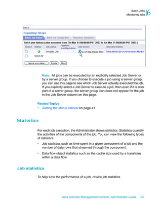 Batch Jobs
                                                                               Monitoring jobs   6




              Note: All jobs can be executed by an explicitly selected Job Server or
              by a server group. If you choose to execute a job using a server group,
              you can use this page to see which Job Server actually executed the job.
              If you explicitly select a Job Server to execute a job, then even if it is also
              part of a server group, the server group icon does not appear for the job
              in the Job Server column on this page.

          Related Topics
          •   Setting the status interval on page 41



Statistics

          For each job execution, the Administrator shows statistics. Statistics quantify
          the activities of the components of the job. You can view the following types
          of statistics:
          •   Job statistics such as time spent in a given component of a job and the
              number of data rows that streamed through the component.
          •   Data flow object statistics such as the cache size used by a transform
              within a data flow.


Job statistics

          To help tune the performance of a job, review job statistics.




                             Data Services Management Console: Administrator Guide        93
 