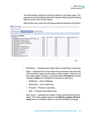 Batch Jobs
                                                               Monitoring jobs   6
The Administrator opens the Job Server Monitor Log Viewer page. This
page shows several statistics about this instance of job execution starting
with the name of the monitor log file.

After the file name, each line in the log provides the following information:




•   Path Name — Indicates which object (step in a data flow) is executing.
•   State — Indicates the run time order of the processes in the execution
    of the transform object and the states of each process. These are not
    error status states. However, if a process state is Proceed and it never
    changes to Stop, this indicates the process ran with errors.
    •   Initializing — Job is initializing
    •   Optimizing — Job is optimizing
    •   Proceed — Process is executing
    •   Stop — Process ends without error

•   Row Count — Indicates the number of rows processed through this
    object. This value updates based on the Monitor sample rate (# of
    rows) set as an execution option on the Execute Batch Job page.




                Data Services Management Console: Administrator Guide     95
 