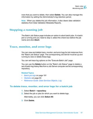 Batch Jobs
                                                                            Monitoring jobs   6
          rows that you want to delete, then select Delete. You can also manage this
          information by setting the Administrator's log retention period.

          Note: When you delete this job information, it also clears data validation
          statistics from Data Validation Metadata Reports.


Stopping a running job

          The Batch Job Status page includes an option to abort batch jobs. If a batch
          job is running and you need to stop it, select the check box before the job
          name and click Abort.


Trace, monitor, and error logs

          You can view and delete trace, monitor, and error logs for job instances from
          the "Batch Job Status" page. The corresponding Job Server must be up and
          running to view or delete these logs.

          You can set trace log options on the "Execute Batch Job" page.

          You can use the Delete button on the "Batch Job Status" page to delete a
          set of batch log history files from a Job Server computer and its corresponding
          repository.

          Related Topics
          •   Batch job logs on page 191
          •   Statistics on page 93
          •   Reference Guide: Data Services Objects, Log


To delete trace, monitor, and error logs for a batch job

          1. Select Batch > repository.
          2. Select the job or jobs for which you want to delete logs.
              Alternately, you can click Select All.

          3. Click Delete.




                             Data Services Management Console: Administrator Guide     97
 