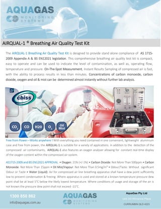 The AIRQUAL-1 Breathing Air Quality Test Kit is designed to provide stand alone compliance of AS 1715-
2009 Appendix A & BS EN12021 legislation. This comprehensive breathing air quality test kit is compact,
easy to operate and can be used to indicate the level of contamination, as well as, operating flow,
temperature and pressure. On-The-Spot Measurement, Instant Results Sampling of compressed air is fast,
with the ability to process results in less than minutes. Concentrations of carbon monoxide, carbon
dioxide, oxygen and oil & mist can be determined almost instantly without further lab analysis.
Free from Power—Works anywhere ! With everything you need contained in one convenient, lightweight aluminium
case and free from power, the AIRQUAL-1 is suitable for a variety of applications. In addition to the detection of the
compressed air contaminants, AIRQUAL-1 also features an oxygen analyser allowing for constant real-time display
of the oxygen content within the compressed air system.
AS1715-2009 and BS EN12021 APPROVAL • Oxygen: 21% (+/-1%) • Carbon Dioxide: Not More Than 500ppm • Carbon
Monoxide: Not More Than 15ppm • Oil Mist/Vapour: Not More Than 0.5mg/m³ • Odour/Taste: Without significant
Odour or Taste • Water (Liquid): Air for compressed air line breathing apparatus shall have a dew point sufficiently
low to prevent condensation & freeing. Where apparatus is used and stored at a known temperature pressure dew
point shall be at least 5°C below the likely lowest temperature. Where conditions of usage and storage of the air is
not known the pressure dew point shall not exceed -11°C.
1300 850 862
info@aquagas.com.au
AquaGas Pty Ltd
Unit 3/3 Wirranina Place
CURRUMBIN QLD 4223
AIRQUAL-1 ® Breathing Air Quality Test Kit
 