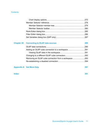 Contents



                   Chart display options..........................................................................272
               Member Selector reference.....................................................................278
                   Member Selector member tree...........................................................279
                   Member Selector toolbar....................................................................280
               Rank Editor dialog box.............................................................................285
               Filter Editor dialog box.............................................................................286
               Set Variables dialog box (SAP only)........................................................287


  Chapter 20   Connecting to OLAP data sources                                                                   289
               OLAP data connections...........................................................................290
               Adding an OLAP cube connection to a workspace.................................291
                   Viewing OLAP data in the workspace................................................291
               Changing to a different OLAP cube connection......................................292
               Removing an OLAP cube connection from a workspace........................293
               Re-establishing a disabled connection....................................................294


  Appendix A   Get More Help                                                                                     297


  Index                                                                                                          301




                                                           BusinessObjects Voyager User's Guide                    11
 