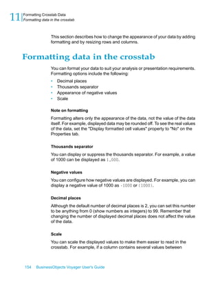 11   Formatting Crosstab Data
     Formatting data in the crosstab



                     This section describes how to change the appearance of your data by adding
                     formatting and by resizing rows and columns.


     Formatting data in the crosstab
                     You can format your data to suit your analysis or presentation requirements.
                     Formatting options include the following:
                     •   Decimal places
                     •   Thousands separator
                     •   Appearance of negative values
                     •   Scale

                     Note on formatting
                     Formatting alters only the appearance of the data, not the value of the data
                     itself. For example, displayed data may be rounded off. To see the real values
                     of the data, set the "Display formatted cell values" property to "No" on the
                     Properties tab.

                     Thousands separator
                     You can display or suppress the thousands separator. For example, a value
                     of 1000 can be displayed as 1,000.

                     Negative values
                     You can configure how negative values are displayed. For example, you can
                     display a negative value of 1000 as -1000 or (1000).

                     Decimal places
                     Although the default number of decimal places is 2, you can set this number
                     to be anything from 0 (show numbers as integers) to 99. Remember that
                     changing the number of displayed decimal places does not affect the value
                     of the data.

                     Scale
                     You can scale the displayed values to make them easier to read in the
                     crosstab. For example, if a column contains several values between



     154    BusinessObjects Voyager User's Guide
 