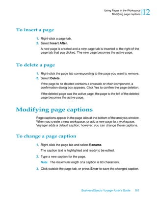 Using Pages in the Workspace
                                                                 Modifying page captions   12

To insert a page
        1. Right-click a page tab.
        2. Select Insert After.
           A new page is created and a new page tab is inserted to the right of the
           page tab that you clicked. The new page becomes the active page.



To delete a page
        1. Right-click the page tab corresponding to the page you want to remove.
        2. Select Delete.
           If the page to be deleted contains a crosstab or chart component, a
           confirmation dialog box appears. Click Yes to confirm the page deletion.

           If the deleted page was the active page, the page to the left of the deleted
           page becomes the active page.



Modifying page captions
        Page captions appear in the page tabs at the bottom of the analysis window.
        When you create a new workspace, or add a new page to a workspace,
        Voyager adds a default caption; however, you can change these captions.


To change a page caption
        1. Right-click the page tab and select Rename.
           The caption text is highlighted and ready to be edited.

        2. Type a new caption for the page.
           Note: The maximum length of a caption is 60 characters.

        3. Click outside the page tab, or press Enter to save the changed caption.




                                          BusinessObjects Voyager User's Guide     161
 