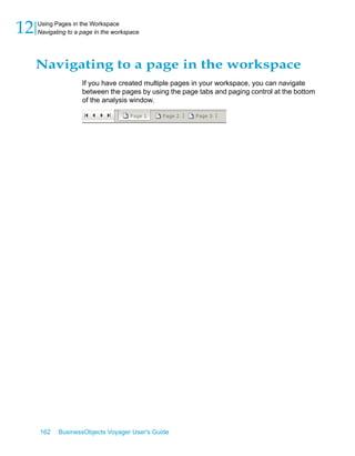 12   Using Pages in the Workspace
     Navigating to a page in the workspace




     Navigating to a page in the workspace
                     If you have created multiple pages in your workspace, you can navigate
                     between the pages by using the page tabs and paging control at the bottom
                     of the analysis window.




     162    BusinessObjects Voyager User's Guide
 
