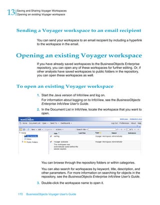 13   Saving and Sharing Voyager Workspaces
     Opening an existing Voyager workspace




     Sending a Voyager workspace to an email recipient

                   You can send your workspace to an email recipient by including a hyperlink
                   to the workspace in the email.


     Opening an existing Voyager workspace
                   If you have already saved workspaces to the BusinessObjects Enterprise
                   repository, you can open any of these workspaces for further editing. Or, if
                   other analysts have saved workspaces to public folders in the repository,
                   you can open these workspaces as well.


     To open an existing Voyager workspace
                   1. Start the Java version of InfoView and log on.
                       For information about logging on to InfoView, see the BusinessObjects
                       Enterprise InfoView User's Guide.
                   2. In the Document List in InfoView, locate the workspace that you want to
                      open.




                       You can browse through the repository folders or within categories.

                       You can also search for workspaces by keyword, title, description, and
                       other parameters. For more information on searching for objects in the
                       repository, see the BusinessObjects Enterprise InfoView User's Guide.

                   3. Double-click the workspace name to open it.


     170    BusinessObjects Voyager User's Guide
 