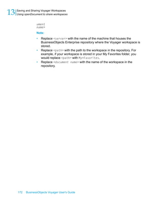 13   Saving and Sharing Voyager Workspaces
     Using openDocument to share workspaces


                   ument
                   name>
                   Note:
                   •   Replace <server> with the name of the machine that houses the
                       BusinessObjects Enterprise repository where the Voyager workspace is
                       stored.
                   •   Replace <path> with the path to the workspace in the repository. For
                       example, if your workspace is stored in your My Favorites folder, you
                       would replace <path> with My+Favorites.
                   •   Replace <document name> with the name of the workspace in the
                       repository.




     172   BusinessObjects Voyager User's Guide
 