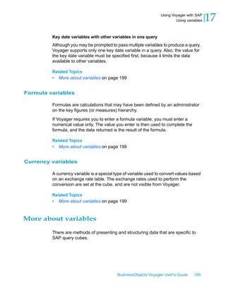 Using Voyager with SAP
                                                                          Using variables   17
         Key date variables with other variables in one query
         Although you may be prompted to pass multiple variables to produce a query,
         Voyager supports only one key date variable in a query. Also, the value for
         the key date variable must be specified first, because it limits the data
         available to other variables.

         Related Topics
         •   More about variables on page 199


Formula variables

         Formulas are calculations that may have been defined by an administrator
         on the key figures (or measures) hierarchy.

         If Voyager requires you to enter a formula variable, you must enter a
         numerical value only. The value you enter is then used to complete the
         formula, and the data returned is the result of the formula.

         Related Topics
         •   More about variables on page 199


Currency variables

         A currency variable is a special type of variable used to convert values based
         on an exchange rate table. The exchange rates used to perform the
         conversion are set at the cube, and are not visible from Voyager.

         Related Topics
         •   More about variables on page 199



More about variables

         There are methods of presenting and structuring data that are specific to
         SAP query cubes.




                                           BusinessObjects Voyager User's Guide     199
 