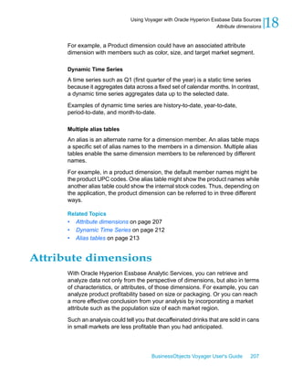Using Voyager with Oracle Hyperion Essbase Data Sources
                                                                     Attribute dimensions   18
      For example, a Product dimension could have an associated attribute
      dimension with members such as color, size, and target market segment.

      Dynamic Time Series
      A time series such as Q1 (first quarter of the year) is a static time series
      because it aggregates data across a fixed set of calendar months. In contrast,
      a dynamic time series aggregates data up to the selected date.

      Examples of dynamic time series are history-to-date, year-to-date,
      period-to-date, and month-to-date.

      Multiple alias tables
      An alias is an alternate name for a dimension member. An alias table maps
      a specific set of alias names to the members in a dimension. Multiple alias
      tables enable the same dimension members to be referenced by different
      names.

      For example, in a product dimension, the default member names might be
      the product UPC codes. One alias table might show the product names while
      another alias table could show the internal stock codes. Thus, depending on
      the application, the product dimension can be referred to in three different
      ways.

      Related Topics
      •   Attribute dimensions on page 207
      •   Dynamic Time Series on page 212
      •   Alias tables on page 213


Attribute dimensions
      With Oracle Hyperion Essbase Analytic Services, you can retrieve and
      analyze data not only from the perspective of dimensions, but also in terms
      of characteristics, or attributes, of those dimensions. For example, you can
      analyze product profitability based on size or packaging. Or you can reach
      a more effective conclusion from your analysis by incorporating a market
      attribute such as the population size of each market region.

      Such an analysis could tell you that decaffeinated drinks that are sold in cans
      in small markets are less profitable than you had anticipated.




                                         BusinessObjects Voyager User's Guide       207
 