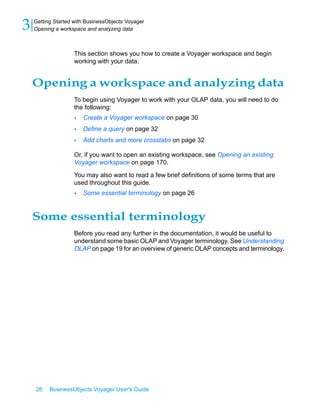 3   Getting Started with BusinessObjects Voyager
    Opening a workspace and analyzing data



                    This section shows you how to create a Voyager workspace and begin
                    working with your data.


    Opening a workspace and analyzing data
                    To begin using Voyager to work with your OLAP data, you will need to do
                    the following:
                    •   Create a Voyager workspace on page 30
                    •   Define a query on page 32
                    •   Add charts and more crosstabs on page 32

                    Or, if you want to open an existing workspace, see Opening an existing
                    Voyager workspace on page 170.

                    You may also want to read a few brief definitions of some terms that are
                    used throughout this guide.
                    •   Some essential terminology on page 26


    Some essential terminology
                    Before you read any further in the documentation, it would be useful to
                    understand some basic OLAP and Voyager terminology. See Understanding
                    OLAP on page 19 for an overview of generic OLAP concepts and terminology.




    26    BusinessObjects Voyager User's Guide
 