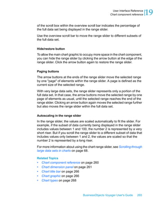 User Interface Reference
                                                         Chart component reference    19
of the scroll box within the overview scroll bar indicates the percentage of
the full data set being displayed in the range slider.

Use the overview scroll bar to move the range slider to different subsets of
the full data set.

Hide/restore button
To allow the main chart graphic to occupy more space in the chart component,
you can hide the range slider by clicking the arrow button at the edge of the
range slider. Click the arrow button again to restore the range slider.

Paging buttons
The arrow buttons at the ends of the range slider move the selected range
by one "page" of elements within the range slider. A page is defined as the
current size of the selected range.

With very large data sets, the range slider represents only a portion of the
full data set. In that case, the arrow buttons move the selected range by one
page of elements as usual, until the selected range reaches the end of the
range slider. Clicking an arrow button again moves the selected range further
but also moves the range slider within the full data set.

Autoscaling in the range slider
In the range slider, the values are scaled automatically to fit the slider. For
example, if the subset of data currently being displayed in the range slider
includes values between 1 and 100, the number 2 is represented by a very
short riser. But if you scroll the range slider to a different subset of data that
includes values only between 1 and 2, the values are scaled so that the
number 2 is represented by a long riser.

For more information about using the chart range slider, see Scrolling through
large data sets in charts on page 68.

Related Topics
•   Chart component reference on page 260
•   Chart dimension panel on page 261
•   Chart title bar on page 266
•   Chart graphic on page 266
•   Chart types on page 268



                                   BusinessObjects Voyager User's Guide       265
 