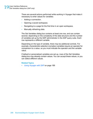 19   User Interface Reference
     Set Variables dialog box (SAP only)


                     There are several actions performed while working in Voyager that make it
                     necessary to enter values for variables:
                     •   Adding a connection.
                     •   Opening a saved workspace.
                     •   Navigating to a page for the first time in an open workspace.
                     •   Manually refreshing data.

                     The Set Variables dialog box contains at least one row, and can contain
                     several, depending on the complexity of the data structure and the number
                     of variables set up by the SAP administrator in the SAP query cube. Each
                     row represents a different variable.

                     Depending on the type of variable, there may be additional controls. For
                     example, characteristic selection (complex) variables require an operator for
                     comparison to a value, so you must indicate the operator and the variable
                     value.

                     If default or personalized variables are set up, rows of the Set Variables
                     dialog box may already contain values. You can accept these values, or you
                     can select different values.

                     Related Topics
                     •   Using Voyager with SAP on page 189




     288    BusinessObjects Voyager User's Guide
 