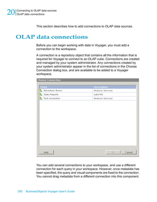 20   Connecting to OLAP data sources
     OLAP data connections



                    This section describes how to add connections to OLAP data sources.


     OLAP data connections
                    Before you can begin working with data in Voyager, you must add a
                    connection to the workspace.

                    A connection is a repository object that contains all the information that is
                    required for Voyager to connect to an OLAP cube. Connections are created
                    and managed by your system administrator. Any connections created by
                    your system administrator appear in the list of connections in the Choose
                    Connection dialog box, and are available to be added to a Voyager
                    workspace.




                    You can add several connections to your workspace, and use a different
                    connection for each query in your workspace. However, once metadata has
                    been specified, the query and visual components are fixed to the connection.
                    You cannot drag metadata from a different connection into this component.



     290    BusinessObjects Voyager User's Guide
 
