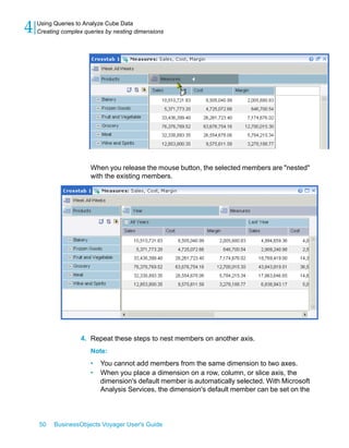 4   Using Queries to Analyze Cube Data
    Creating complex queries by nesting dimensions




                       When you release the mouse button, the selected members are "nested"
                       with the existing members.




                   4. Repeat these steps to nest members on another axis.
                       Note:
                       •   You cannot add members from the same dimension to two axes.
                       •   When you place a dimension on a row, column, or slice axis, the
                           dimension's default member is automatically selected. With Microsoft
                           Analysis Services, the dimension's default member can be set on the




    50    BusinessObjects Voyager User's Guide
 