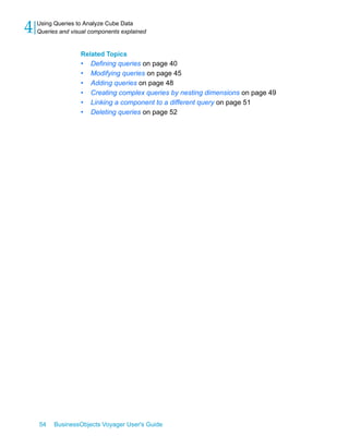 4   Using Queries to Analyze Cube Data
    Queries and visual components explained


                   Related Topics
                   •   Defining queries on page 40
                   •   Modifying queries on page 45
                   •   Adding queries on page 48
                   •   Creating complex queries by nesting dimensions on page 49
                   •   Linking a component to a different query on page 51
                   •   Deleting queries on page 52




    54    BusinessObjects Voyager User's Guide
 