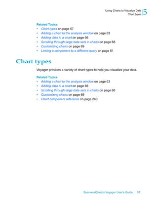 Using Charts to Visualize Data
                                                                           Chart types   5
      Related Topics
      •   Chart types on page 57
      •   Adding a chart to the analysis window on page 63
      •   Adding data to a chart on page 66
      •   Scrolling through large data sets in charts on page 68
      •   Customizing charts on page 69
      •   Linking a component to a different query on page 51


Chart types
      Voyager provides a variety of chart types to help you visualize your data.

      Related Topics
      •   Adding a chart to the analysis window on page 63
      •   Adding data to a chart on page 66
      •   Scrolling through large data sets in charts on page 68
      •   Customizing charts on page 69
      •   Chart component reference on page 260




                                        BusinessObjects Voyager User's Guide       57
 