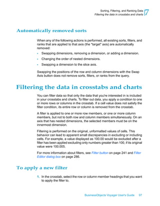 Sorting, Filtering, and Ranking Data
                                                   Filtering the data in crosstabs and charts   7

Automatically removed sorts

        When any of the following actions is performed, all existing sorts, filters, and
        ranks that are applied to that axis (the "target" axis) are automatically
        removed:
        •   Swapping dimensions, removing a dimension, or adding a dimension.
        •   Changing the order of nested dimensions.
        •   Swapping a dimension to the slice axis.

        Swapping the positions of the row and column dimensions with the Swap
        Axis button does not remove sorts, filters, or ranks from the query.


Filtering the data in crosstabs and charts
        You can filter data so that only the data that you're interested in is included
        in your crosstabs and charts. To filter out data, you apply a condition to one
        or more rows or columns in the crosstab. If a cell value does not satisfy the
        filter condition, its entire row or column is removed from the crosstab.

        A filter is applied to one or more row members, or one or more column
        members, but not to both row and column members simultaneously. On an
        axis that has nested dimensions, the selected members must be on the
        innermost dimension.

        Filtering is performed on the original, unformatted values of cells. This
        behavior can lead to apparent small discrepancies in excluding or including
        cells. For example, a value displayed as 100.00 would be excluded after a
        filter has been applied excluding only numbers greater than 100, if its original
        value were 100.005.

        For more information about filters, see Filter button on page 241 and Filter
        Editor dialog box on page 286.


To apply a new filter
        1. In the crosstab, select the row or column member headings that you want
           to apply the filter to.



                                            BusinessObjects Voyager User's Guide         97
 