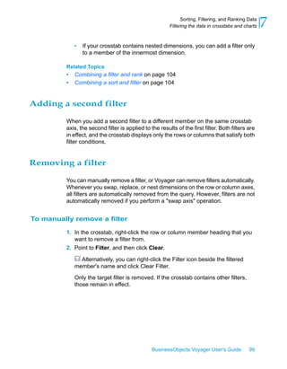 Sorting, Filtering, and Ranking Data
                                                         Filtering the data in crosstabs and charts   7
              •   If your crosstab contains nested dimensions, you can add a filter only
                  to a member of the innermost dimension.

          Related Topics
          •   Combining a filter and rank on page 104
          •   Combining a sort and filter on page 104


Adding a second filter

          When you add a second filter to a different member on the same crosstab
          axis, the second filter is applied to the results of the first filter. Both filters are
          in effect, and the crosstab displays only the rows or columns that satisfy both
          filter conditions.


Removing a filter

          You can manually remove a filter, or Voyager can remove filters automatically.
          Whenever you swap, replace, or nest dimensions on the row or column axes,
          all filters are automatically removed from the query. However, filters are not
          automatically removed if you perform a "swap axis" operation.


To manually remove a filter

          1. In the crosstab, right-click the row or column member heading that you
             want to remove a filter from.
          2. Point to Filter, and then click Clear.

                Alternatively, you can right-click the Filter icon beside the filtered
              member's name and click Clear Filter.

              Only the target filter is removed. If the crosstab contains other filters,
              those remain in effect.




                                                 BusinessObjects Voyager User's Guide          99
 