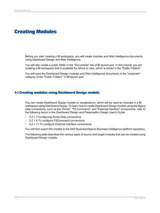 Creating Modules
Before you start creating a BI workspace, you will create modules and Web Intelligence documents
using Dashboard Design and Web Intelligence.
You will also create a public folder in the "Documents" tab of BI launch pad. In this tutorial, you are
creating a BI workspace that is available for others to view, which is stored in the "Public Folders".
You will save the Dashboard Design modules and Web Intelligence documents in the "corporate"
category of the "Public Folders " in BI launch pad.
3.1 Creating modules using Dashboard Design models
You can create Dashboard Design models or visualizations, which will be used as modules in a BI
workspace using Dashboard Design. To learn how to create Dashboard Design models using the legacy
data connections, such as the "Portal", "FS Command", and "External Interface" components, refer to
the following topics in the Dashboard Design and Presentation Design User's Guide:
• 5.2.1.7 Configuring Portal Data connections
• 5.2.1.9 To configure FSCommand connections
• 5.2.1.11 To configure External Interface connections
You will then export the models to the SAP BusinessObjects Business Intelligence platform repository.
The following table describes the various types of source and target modules that can be created using
Dashboard Design models.
2011-04-1411
Creating Modules
 