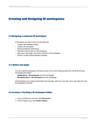 Creating and Designing BI workspaces
4.1 Designing a corporate BI workspace
In this lesson you learn how to do the following:
• Create a BI workspace folder.
• Create a BI workspace.
• Set BI workspace preferences.
• Add tabs and sub tabs to a BI workspace.
• Add a text, web page, and viewer module to a BI workspace.
• Perform content linking between modules.
4.1.1 Before you begin
You can build BI workspaces in BI launch pad in one of the following ways from the BI launch pad
homepage and toolbar:
• Applications > BI workspace from the homepage.
• My Applications > BI workspace from the homepage.
A BI workspace can contain several tabs and sub tabs, which you can add, move, and copy from one
BI workspace to another.
4.1.2 Lesson 1: Creating a BI workspace folder
1. Log on to BI launch pad and click Documents.
2. In the "Folders" tree, click Public Folders.
2011-04-1413
Creating and Designing BI workspaces
 