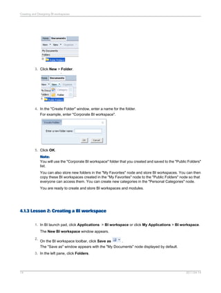 3. Click New > Folder.
4. In the "Create Folder" window, enter a name for the folder.
For example, enter "Corporate BI workspace".
5. Click OK.
Note:
You will use the "Corporate BI workspace" folder that you created and saved to the "Public Folders"
list.
You can also store new folders in the "My Favorites" node and store BI workspaces. You can then
copy these BI workspaces created in the "My Favorites" node to the "Public Folders" node so that
everyone can access them. You can create new categories in the "Personal Categories" node.
You are ready to create and store BI workspaces and modules.
4.1.3 Lesson 2: Creating a BI workspace
1. In BI launch pad, click Applications > BI workspace or click My Applications > BI workspace.
The New BI workspace window appears.
2.
On the BI workspace toolbar, click Save as .
The "Save as" window appears with the "My Documents" node displayed by default.
3. In the left pane, click Folders.
2011-04-1414
Creating and Designing BI workspaces
 