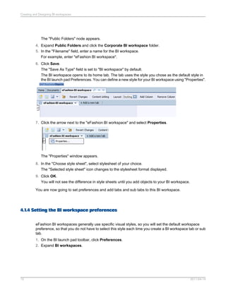 The "Public Folders" node appears.
4. Expand Public Folders and click the Corporate BI workspace folder.
5. In the "Filename" field, enter a name for the BI workspace.
For example, enter "eFashion BI workspace".
6. Click Save.
The "Save As Type" field is set to "BI workspace" by default.
The BI workspace opens to its home tab. The tab uses the style you chose as the default style in
the BI launch pad Preferences. You can define a new style for your BI workspace using "Properties".
7. Click the arrow next to the "eFashion BI workspace" and select Properties.
The "Properties" window appears.
8. In the "Choose style sheet", select stylesheet of your choice.
The "Selected style sheet" icon changes to the stylesheet format displayed.
9. Click OK.
You will not see the difference in style sheets until you add objects to your BI workspace.
You are now going to set preferences and add tabs and sub tabs to this BI workspace.
4.1.4 Setting the BI workspace preferences
eFashion BI workspaces generally use specific visual styles, so you will set the default workspace
preference, so that you do not have to select this style each time you create a BI workspace tab or sub
tab.
1. On the BI launch pad toolbar, click Preferences.
2. Expand BI workspaces.
2011-04-1415
Creating and Designing BI workspaces
 