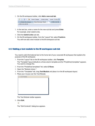 2. On the BI workspace toolbar, click Add a new sub tab.
3. In the text box, enter a name for the new sub tab and press Enter.
For example, enter Useful Links.
4. Click the Useful Links sub tab.
5. On the BI workspace toolbar, from the "Layout" list, select Freeform.
You will now add a text module to this BI workspace sub tab.
4.1.7 Adding a text module to the BI workspace sub tab
You need to add informational text to the home tab of your corporate BI workspace that explains the
purpose of the BI workspace.
1. From the "Layout" list on the BI workspace toolbar, click Template.
The "Template" layout defaults to a three column template and the "Predefined templates" appears.
You want to change this.
2. From the "Predefined templates" list, select 2 Rows.
3. Open the "Module Library ".
4. From the "Templates" tab, drag Text Module and place it on the BI workspace layout.
5. Place your mouse over the Text Module.
The Text Module toolbar appears.
6. Click Edit.
The "Edit Contents" dialog box appears.
2011-04-1418
Creating and Designing BI workspaces
 